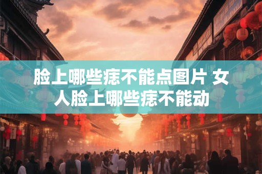 脸上哪些痣不能点图片 女人脸上哪些痣不能动