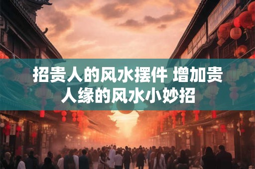 详细阅读:招贵人的风水摆件 增加贵人缘的风水小妙招 招贵人的风水摆件 增加贵人缘的风水小妙招