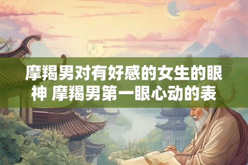 摩羯男对有好感的女生的眼神 摩羯男第一眼心动的表现