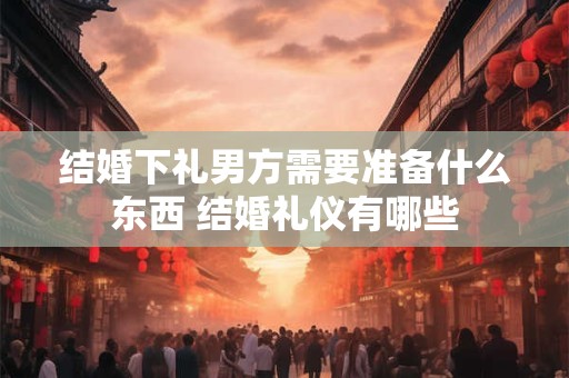 结婚下礼男方需要准备什么东西 结婚礼仪有哪些