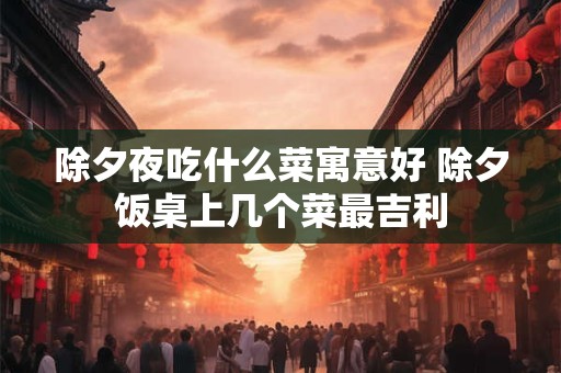除夕夜吃什么菜寓意好 除夕饭桌上几个菜最吉利
