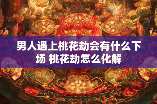 男人遇上桃花劫会有什么下场 桃花劫怎么化解