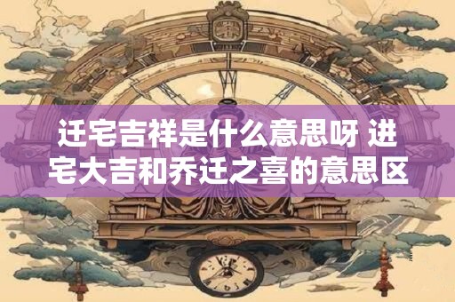 迁宅吉祥是什么意思呀 进宅大吉和乔迁之喜的意思区别