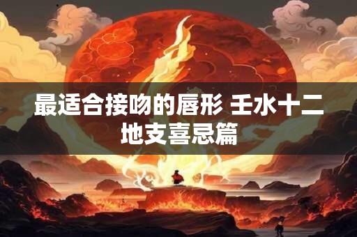 最适合接吻的唇形 壬水十二地支喜忌篇