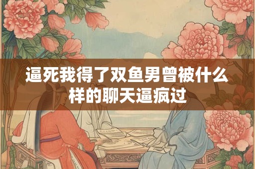 逼死我得了双鱼男曾被什么样的聊天逼疯过
