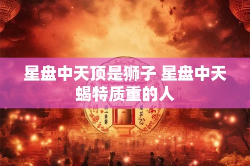 星盘中天顶是狮子 星盘中天蝎特质重的人