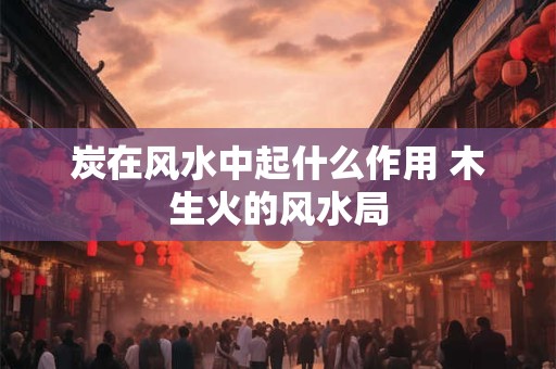 炭在风水中起什么作用 木生火的风水局