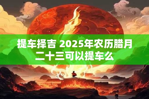 提车择吉 2025年农历腊月二十三可以提车么