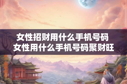 女性招财用什么手机号码 女性用什么手机号码聚财旺夫