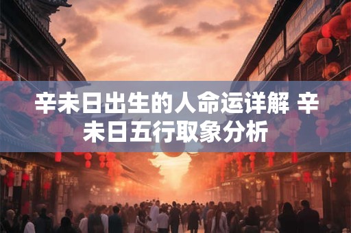 辛未日出生的人命运详解 辛未日五行取象分析