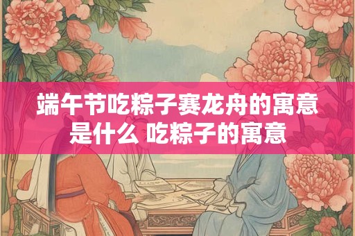 端午节吃粽子赛龙舟的寓意是什么 吃粽子的寓意