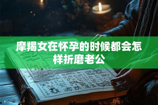 摩羯女在怀孕的时候都会怎样折磨老公