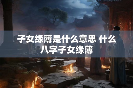 子女缘薄是什么意思 什么八字子女缘薄