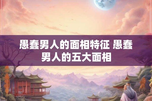 愚蠢男人的面相特征 愚蠢男人的五大面相
