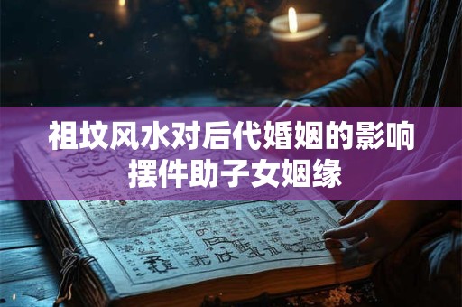 祖坟风水对后代婚姻的影响 摆件助子女姻缘