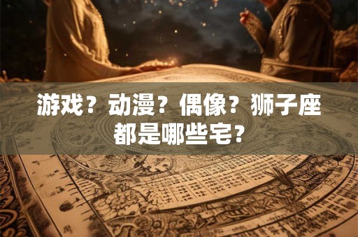 游戏？动漫？偶像？狮子座都是哪些宅？