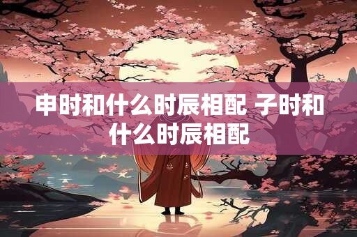 申时和什么时辰相配 子时和什么时辰相配