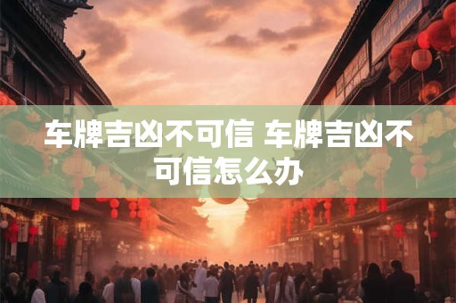 车牌吉凶不可信 车牌吉凶不可信怎么办