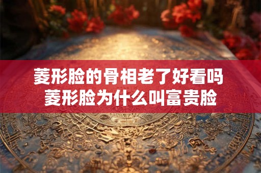 菱形脸的骨相老了好看吗 菱形脸为什么叫富贵脸