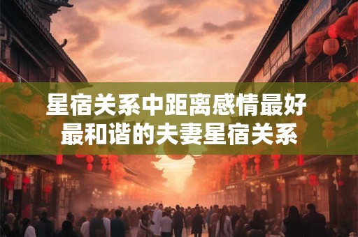 星宿关系中距离感情最好 最和谐的夫妻星宿关系