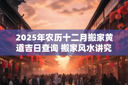 2025年农历十二月搬家黄道吉日查询 搬家风水讲究
