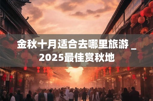 金秋十月适合去哪里旅游＿2025最佳赏秋地