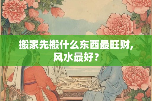 搬家先搬什么东西最旺财,风水最好？
