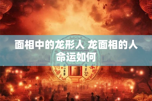 面相中的龙形人 龙面相的人命运如何