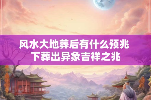 风水大地葬后有什么预兆 下葬出异象吉祥之兆