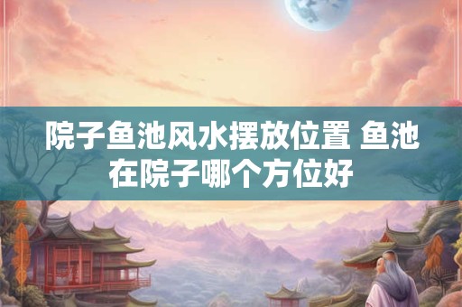 院子鱼池风水摆放位置 鱼池在院子哪个方位好