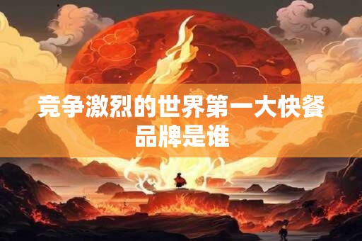 竞争激烈的世界第一大快餐品牌是谁