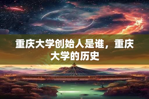 重庆大学创始人是谁，重庆大学的历史