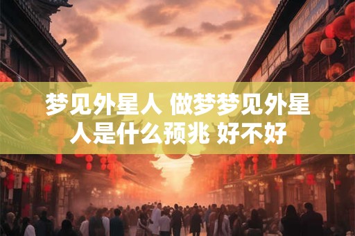 梦见外星人 做梦梦见外星人是什么预兆 好不好