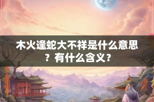 木火逢蛇大不祥是什么意思？有什么含义？