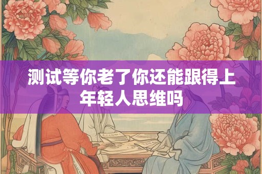 测试等你老了你还能跟得上年轻人思维吗