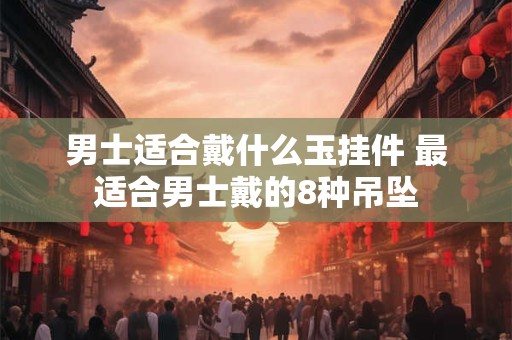 男士适合戴什么玉挂件 最适合男士戴的8种吊坠