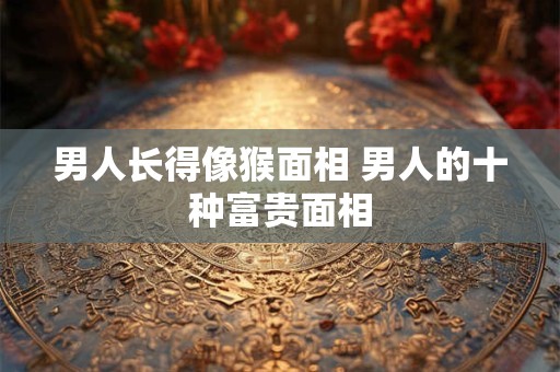 男人长得像猴面相 男人的十种富贵面相
