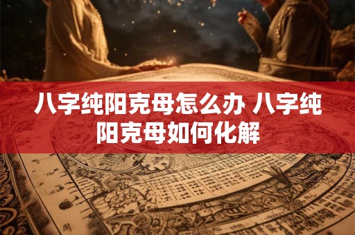 八字纯阳克母怎么办 八字纯阳克母如何化解
