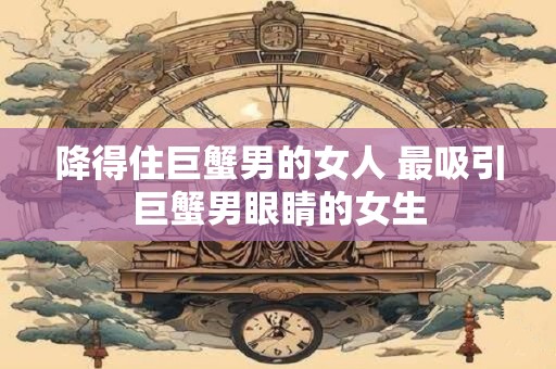 降得住巨蟹男的女人 最吸引巨蟹男眼睛的女生
