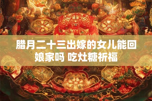 腊月二十三出嫁的女儿能回娘家吗 吃灶糖祈福