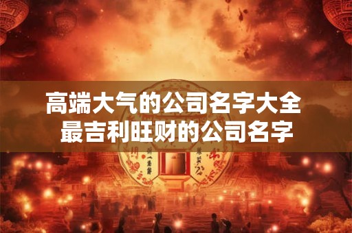 高端大气的公司名字大全 最吉利旺财的公司名字