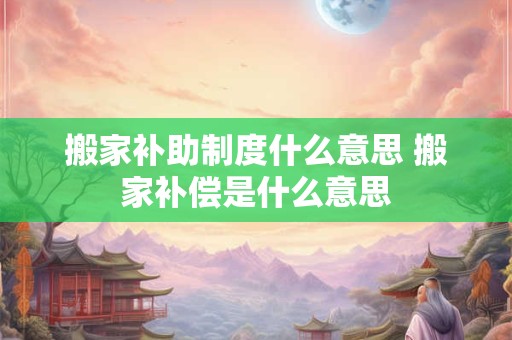 搬家补助制度什么意思 搬家补偿是什么意思