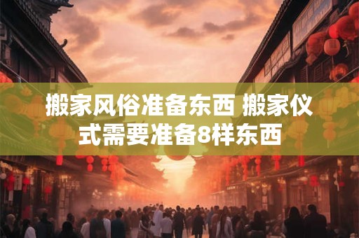 搬家风俗准备东西 搬家仪式需要准备8样东西