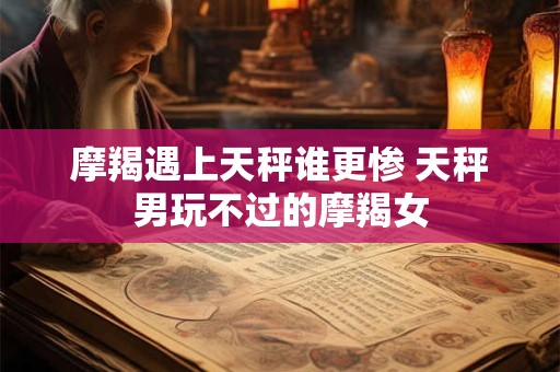 摩羯遇上天秤谁更惨 天秤男玩不过的摩羯女