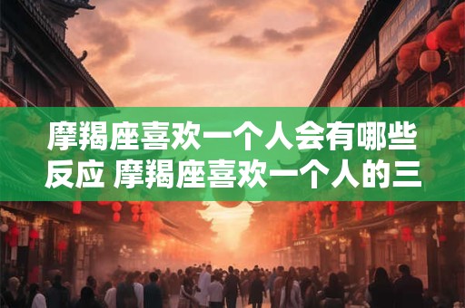 摩羯座喜欢一个人会有哪些反应 摩羯座喜欢一个人的三个阶段