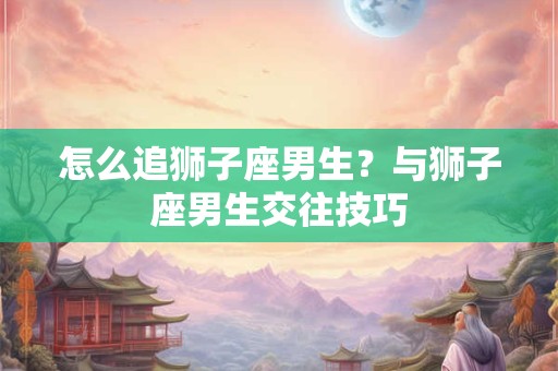 怎么追狮子座男生？与狮子座男生交往技巧