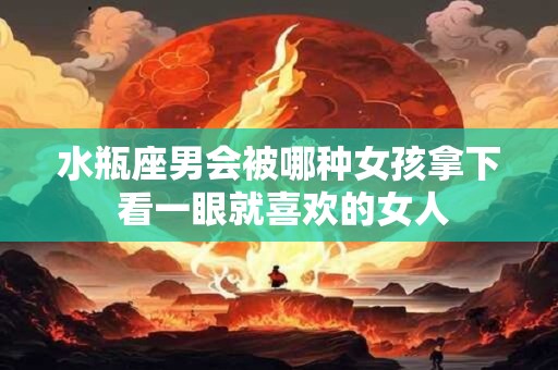 水瓶座男会被哪种女孩拿下 看一眼就喜欢的女人