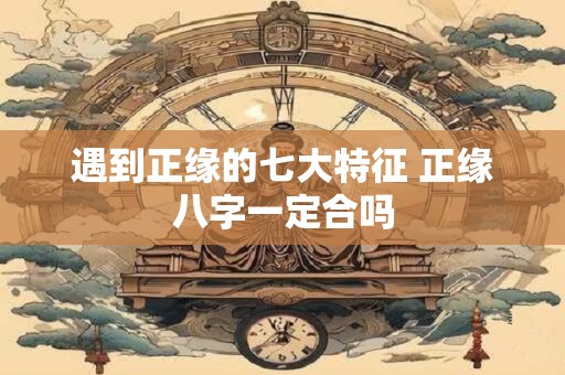 遇到正缘的七大特征 正缘八字一定合吗