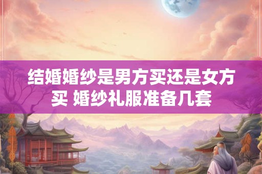结婚婚纱是男方买还是女方买 婚纱礼服准备几套