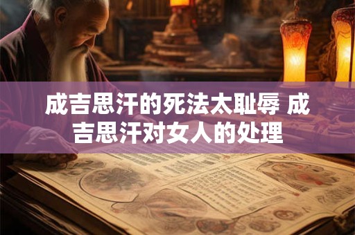 成吉思汗的死法太耻辱 成吉思汗对女人的处理